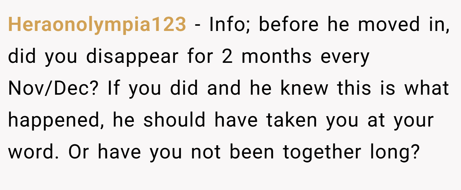 Heraonolympia123 − Info; before he moved in, did you disappear for 2 months every Nov/Dec? If you did and he knew this is what happened, he should have taken you at your word. Or have you not been together long?