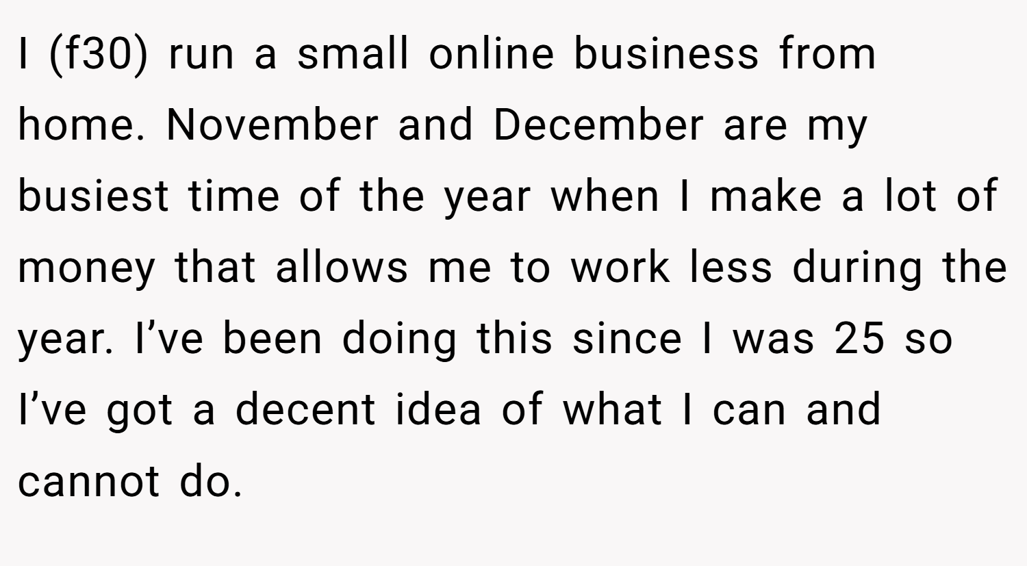 I (f30) run a small online business from home. November and December are my busiest time of the year when I make a lot of money that allows me to work less during the year. I’ve been doing this since I was 25 so I’ve got a decent idea of what I can and cannot do.