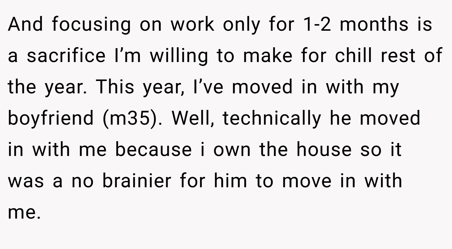 And focusing on work only for 1-2 months is a sacrifice I’m willing to make for chill rest of the year. This year, I’ve moved in with my boyfriend (m35). Well, technically he moved in with me because i own the house so it was a no brainier for him to move in with me.