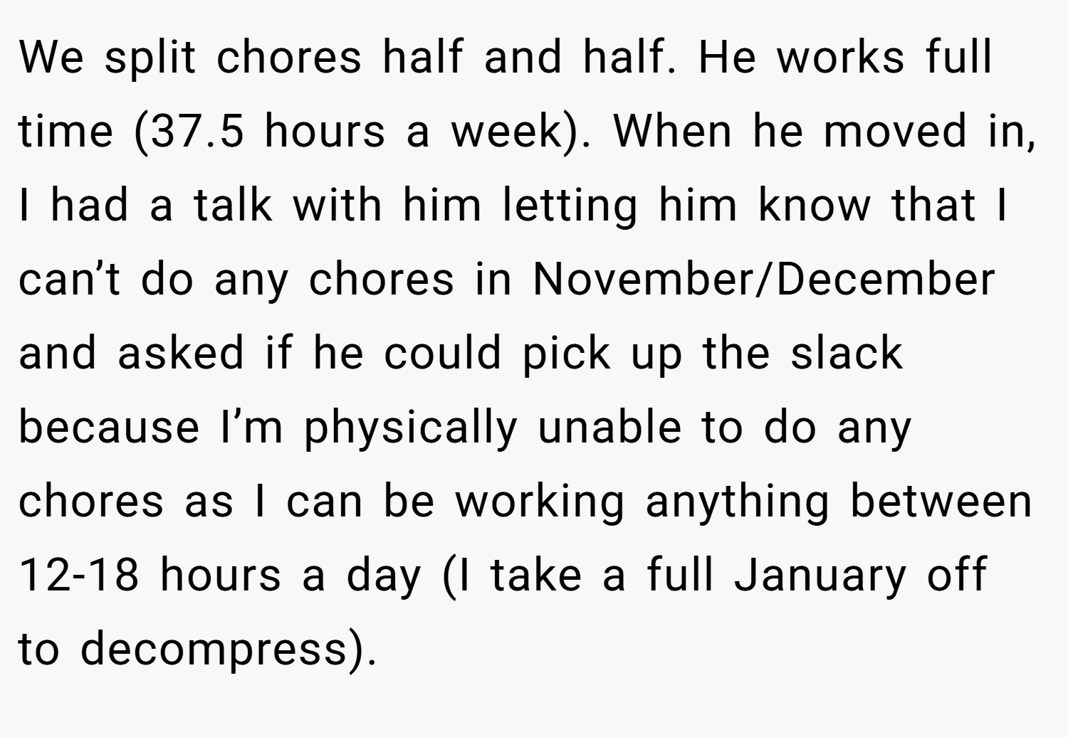 We split chores half and half. He works full time (37.5 hours a week). When he moved in, I had a talk with him letting him know that I can’t do any chores in November/December and asked if he could pick up the slack because I’m physically unable to do any chores as I can be working anything between 12-18 hours a day (I take a full January off to decompress).