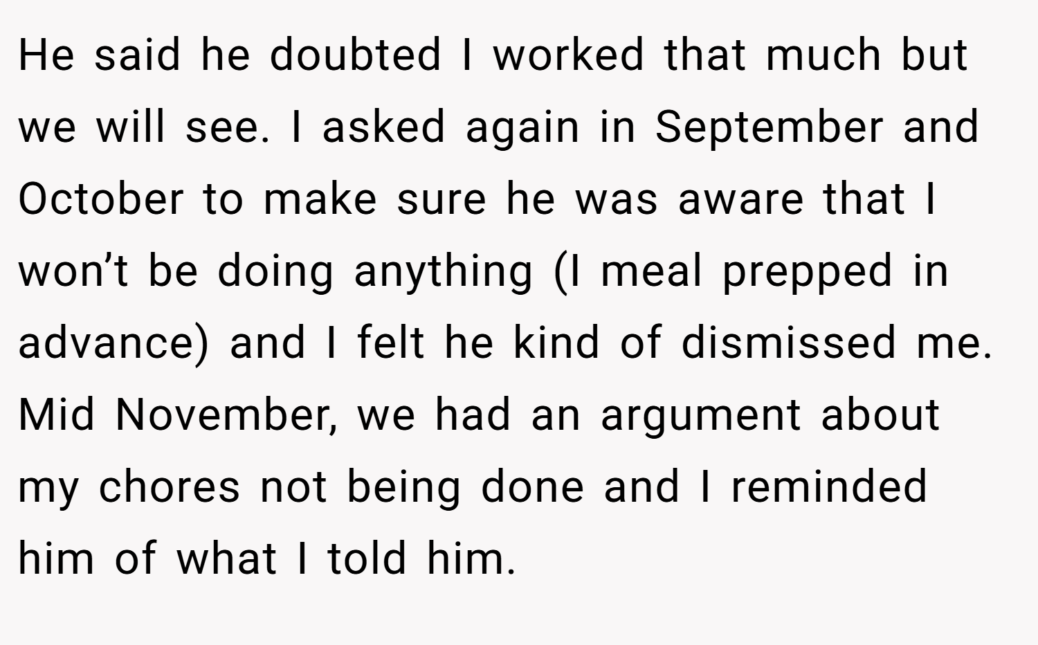 He said he doubted I worked that much but we will see. I asked again in September and October to make sure he was aware that I won’t be doing anything (I meal prepped in advance) and I felt he kind of dismissed me. Mid November, we had an argument about my chores not being done and I reminded him of what I told him.