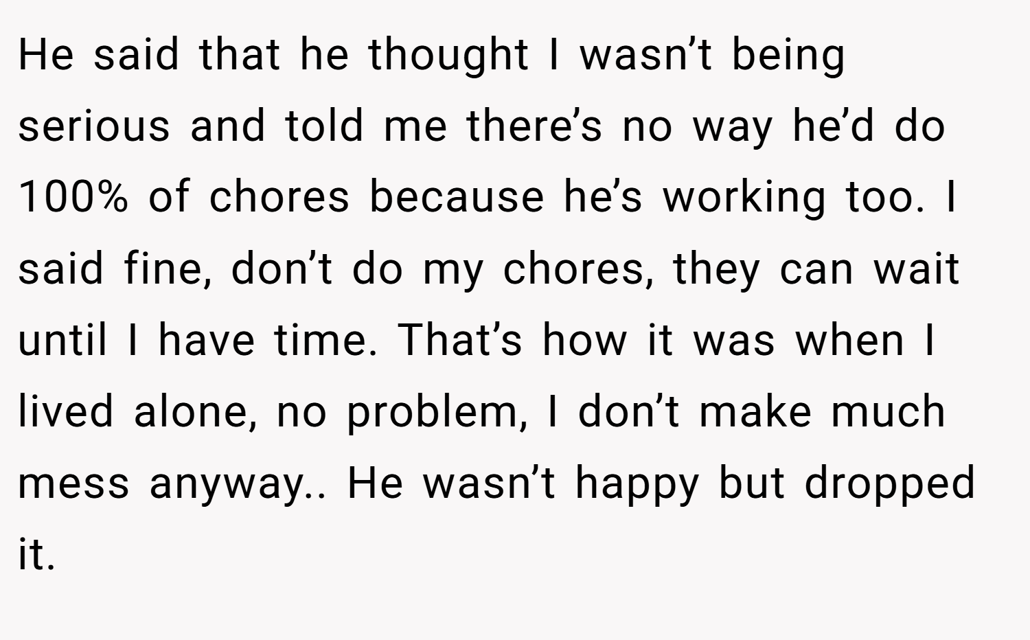 He said that he thought I wasn’t being serious and told me there’s no way he’d do 100% of chores because he’s working too. I said fine, don’t do my chores, they can wait until I have time. That’s how it was when I lived alone, no problem, I don’t make much mess anyway.. He wasn’t happy but dropped it.