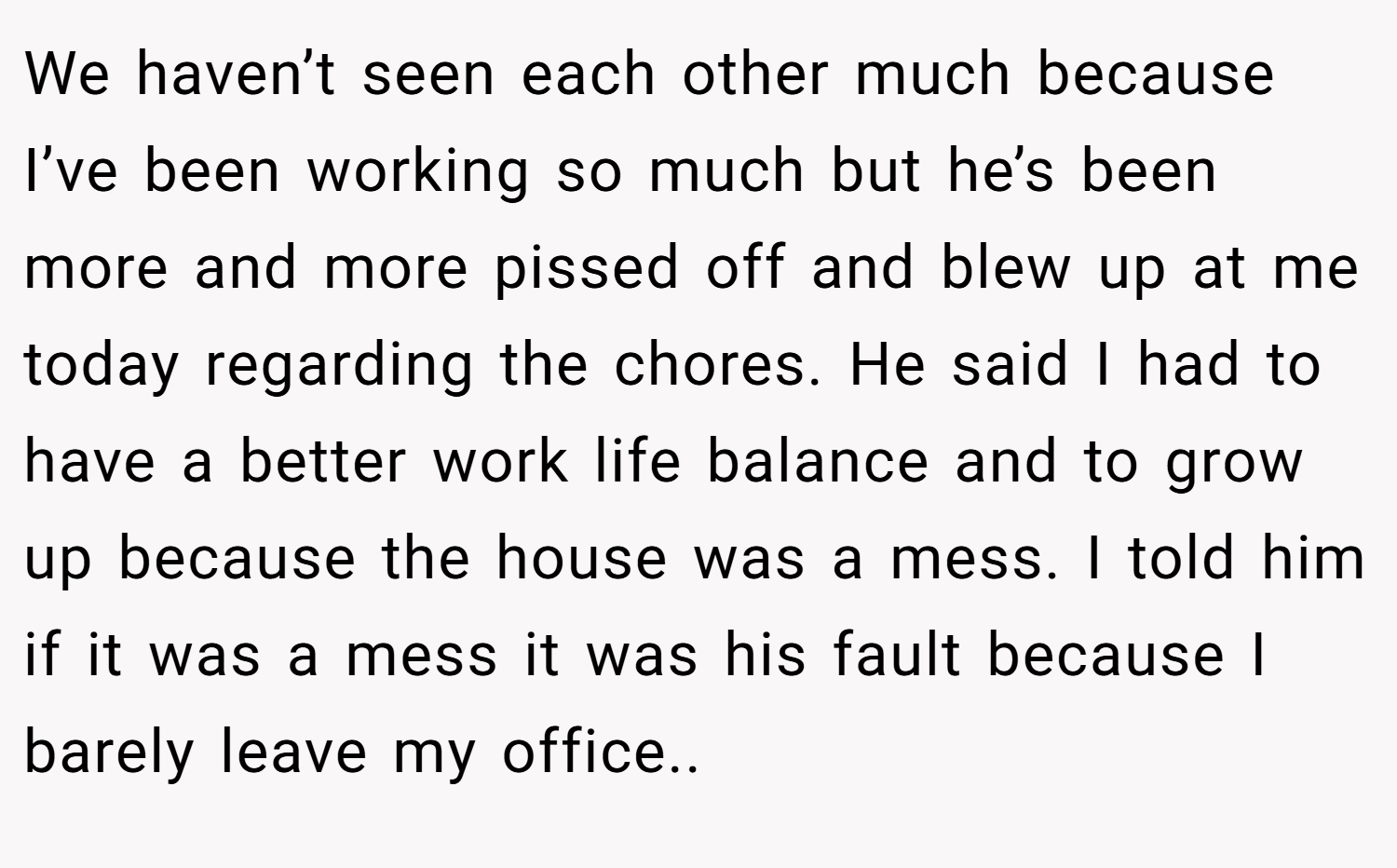 We haven’t seen each other much because I’ve been working so much but he’s been more and more pissed off and blew up at me today regarding the chores. He said I had to have a better work life balance and to grow up because the house was a mess. I told him if it was a mess it was his fault because I barely leave my office..