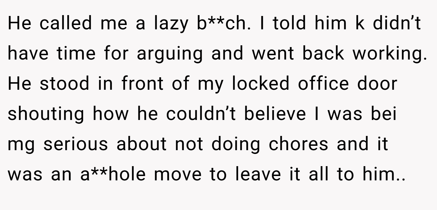 He called me a lazy b**ch. I told him k didn’t have time for arguing and went back working. He stood in front of my locked office door shouting how he couldn’t believe I was bei mg serious about not doing chores and it was an a**hole move to leave it all to him..