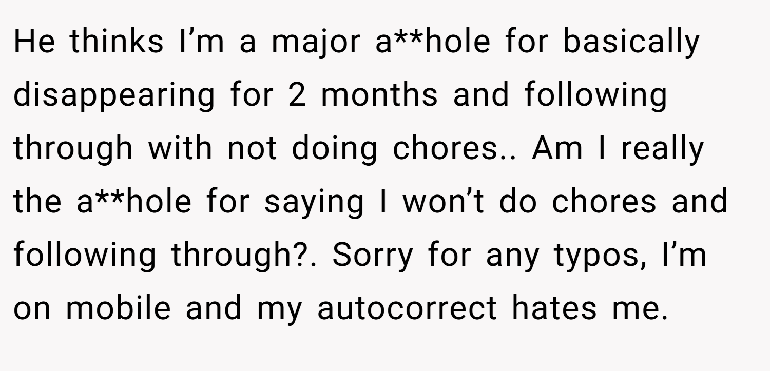 He thinks I’m a major a**hole for basically disappearing for 2 months and following through with not doing chores.. Am I really the a**hole for saying I won’t do chores and following through?. Sorry for any typos, I’m on mobile and my autocorrect hates me.