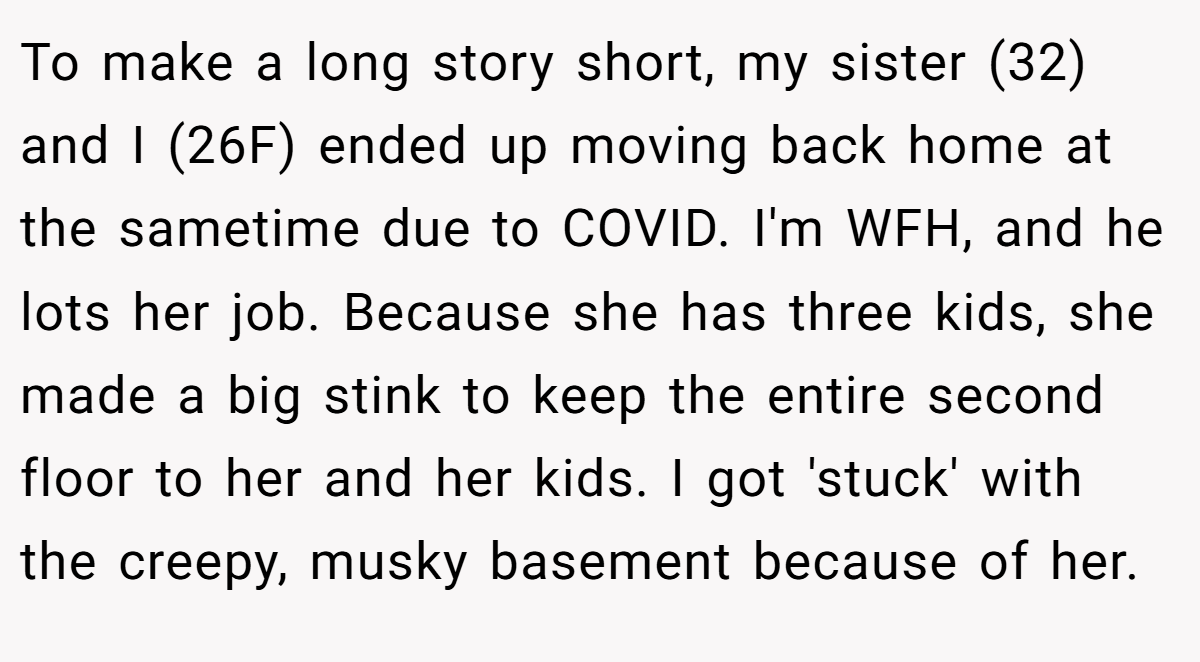 To make a long story short, my sister (32) and I (26F) ended up moving back home at the sametime due to COVID. I'm WFH, and he lots her job. Because she has three kids, she made a big stink to keep the entire second floor to her and her kids. I got 'stuck' with the creepy, musky basement because of her.