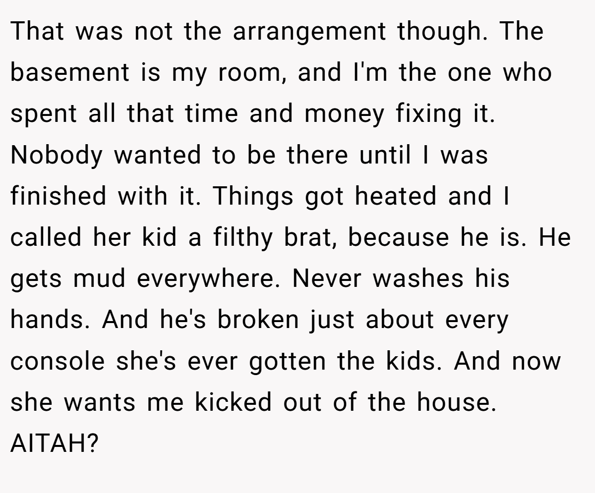 That was not the arrangement though. The basement is my room, and I'm the one who spent all that time and money fixing it. Nobody wanted to be there until I was finished with it. Things got heated and I called her kid a filthy brat, because he is. He gets mud everywhere. Never washes his hands. And he's broken just about every console she's ever gotten the kids. And now she wants me kicked out of the house. AITAH?