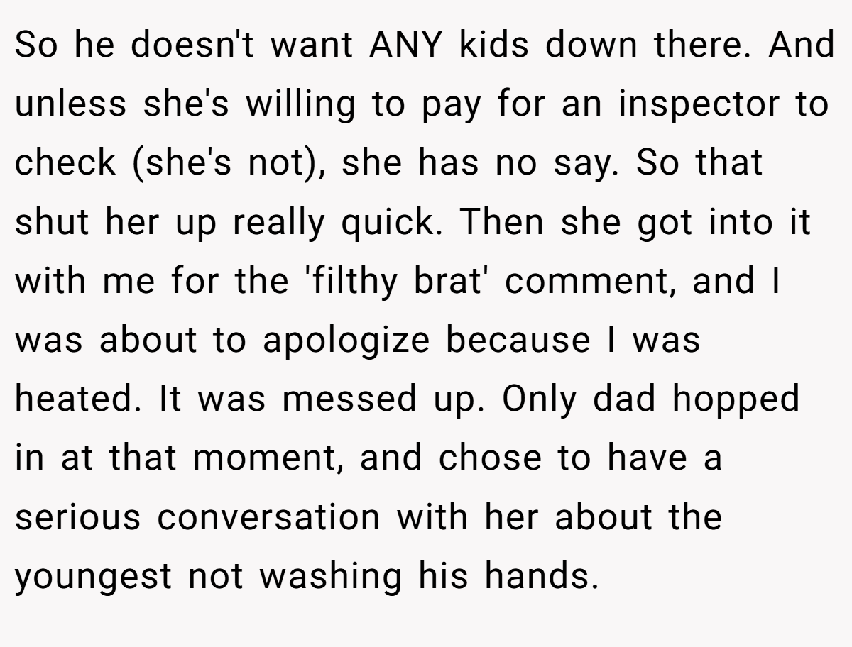 So he doesn't want ANY kids down there. And unless she's willing to pay for an inspector to check (she's not), she has no say. So that shut her up really quick. Then she got into it with me for the 'filthy brat' comment, and I was about to apologize because I was heated. It was messed up. Only dad hopped in at that moment, and chose to have a serious conversation with her about the youngest not washing his hands.