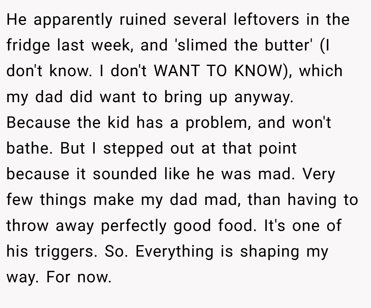 He apparently ruined several leftovers in the fridge last week, and 'slimed the butter' (I don't know. I don't WANT TO KNOW), which my dad did want to bring up anyway. Because the kid has a problem, and won't bathe. But I stepped out at that point because it sounded like he was mad. Very few things make my dad mad, than having to throw away perfectly good food. It's one of his triggers. So. Everything is shaping my way. For now.