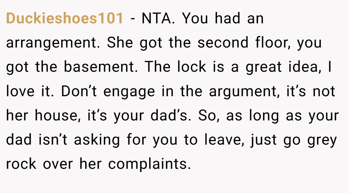 Duckieshoes101 − NTA. You had an arrangement. She got the second floor, you got the basement. The lock is a great idea, I love it. Don’t engage in the argument, it’s not her house, it’s your dad’s. So, as long as your dad isn’t asking for you to leave, just go grey rock over her complaints.
