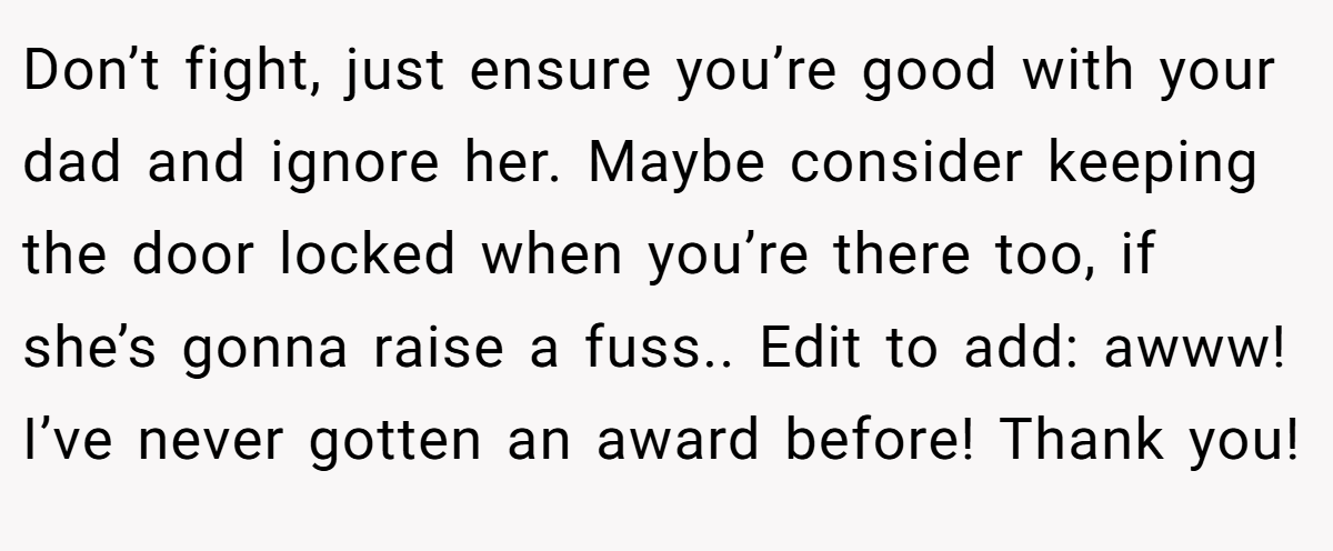 Don’t fight, just ensure you’re good with your dad and ignore her. Maybe consider keeping the door locked when you’re there too, if she’s gonna raise a fuss.. Edit to add: awww! I’ve never gotten an award before! Thank you!