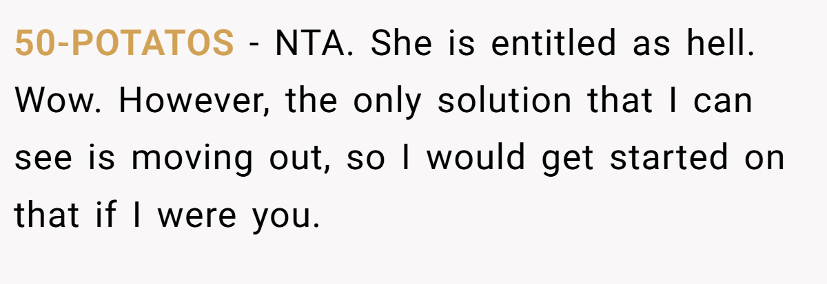 50-POTATOS − NTA. She is entitled as hell. Wow. However, the only solution that I can see is moving out, so I would get started on that if I were you.