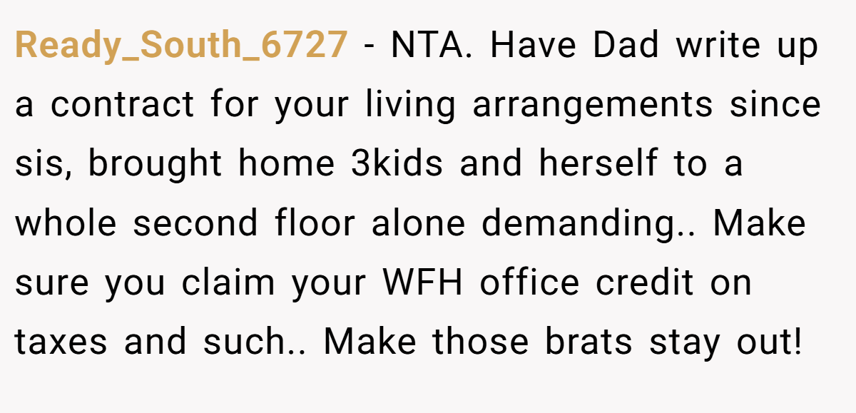 Ready_South_6727 − NTA. Have Dad write up a contract for your living arrangements since sis, brought home 3kids and herself to a whole second floor alone demanding.. Make sure you claim your WFH office credit on taxes and such.. Make those brats stay out!