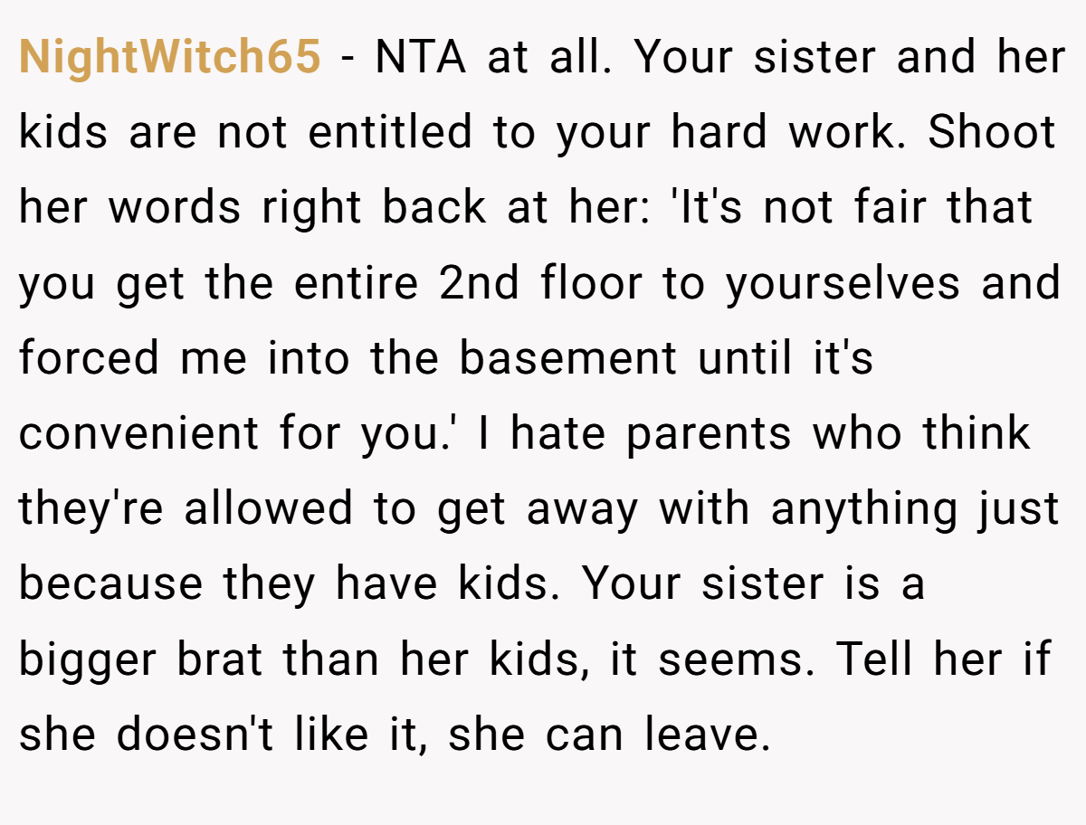 NightWitch65 − NTA at all. Your sister and her kids are not entitled to your hard work. Shoot her words right back at her: 'It's not fair that you get the entire 2nd floor to yourselves and forced me into the basement until it's convenient for you.' I hate parents who think they're allowed to get away with anything just because they have kids. Your sister is a bigger brat than her kids, it seems. Tell her if she doesn't like it, she can leave.