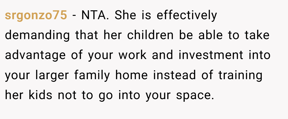 srgonzo75 − NTA. She is effectively demanding that her children be able to take advantage of your work and investment into your larger family home instead of training her kids not to go into your space.