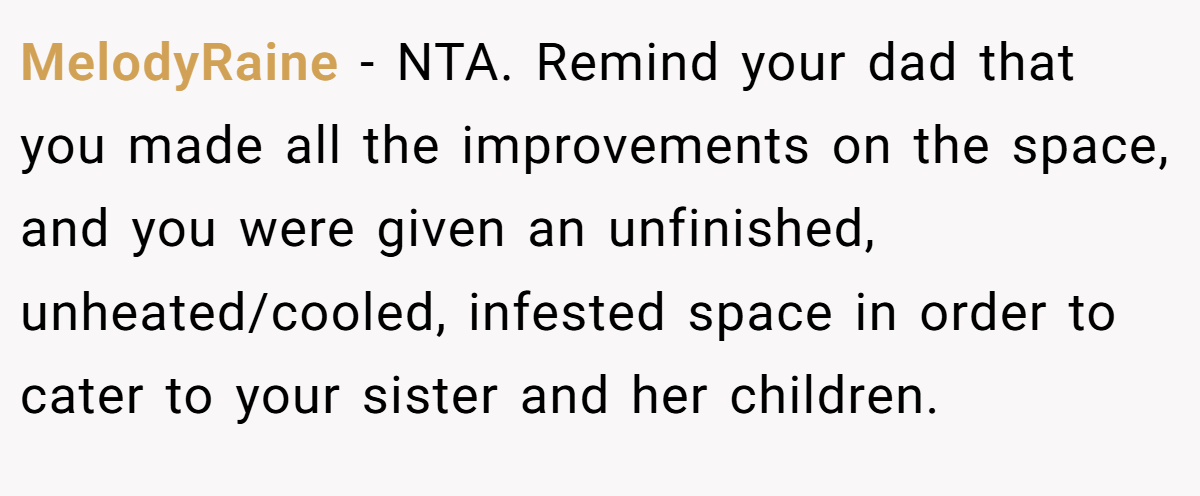MelodyRaine − NTA. Remind your dad that you made all the improvements on the space, and you were given an unfinished, unheated/cooled, infested space in order to cater to your sister and her children.