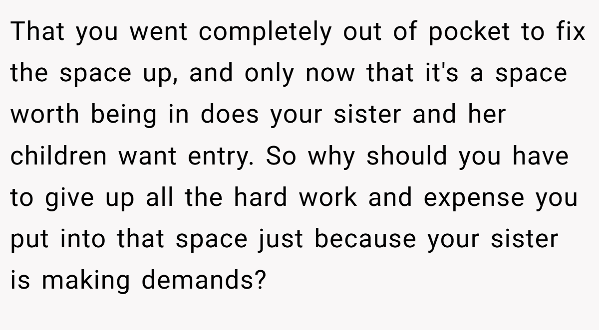 That you went completely out of pocket to fix the space up, and only now that it's a space worth being in does your sister and her children want entry. So why should you have to give up all the hard work and expense you put into that space just because your sister is making demands?