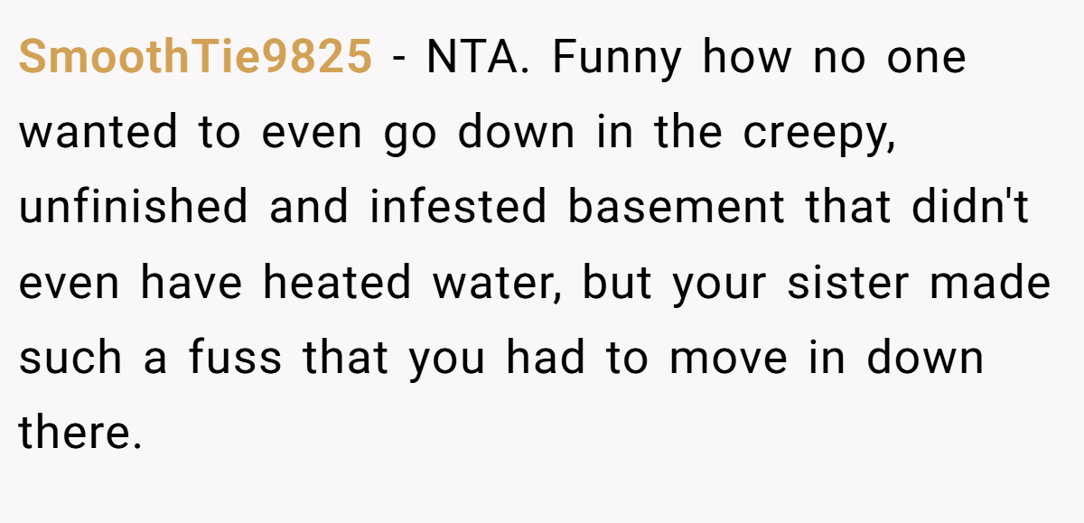 SmoothTie9825 − NTA. Funny how no one wanted to even go down in the creepy, unfinished and infested basement that didn't even have heated water, but your sister made such a fuss that you had to move in down there.
