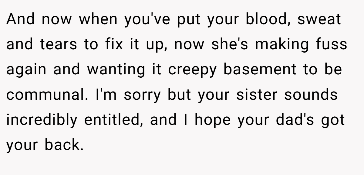 And now when you've put your blood, sweat and tears to fix it up, now she's making fuss again and wanting it creepy basement to be communal. I'm sorry but your sister sounds incredibly entitled, and I hope your dad's got your back.