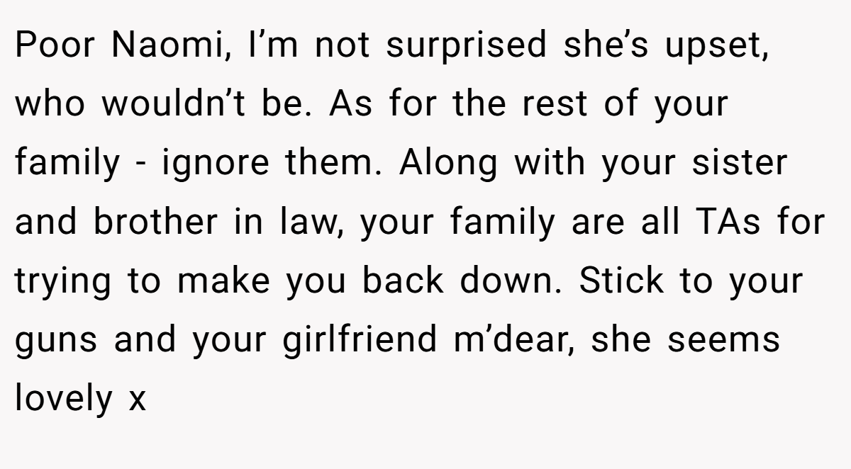 Poor Naomi, I’m not surprised she’s upset, who wouldn’t be. As for the rest of your family - ignore them. Along with your sister and brother in law, your family are all TAs for trying to make you back down. Stick to your guns and your girlfriend m’dear, she seems lovely x