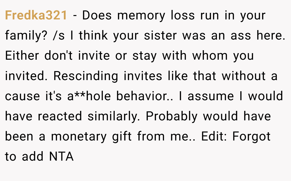 Fredka321 − Does memory loss run in your family? /s I think your sister was an ass here. Either don't invite or stay with whom you invited. Rescinding invites like that without a cause it's a**hole behavior.. I assume I would have reacted similarly. Probably would have been a monetary gift from me.. Edit: Forgot to add NTA