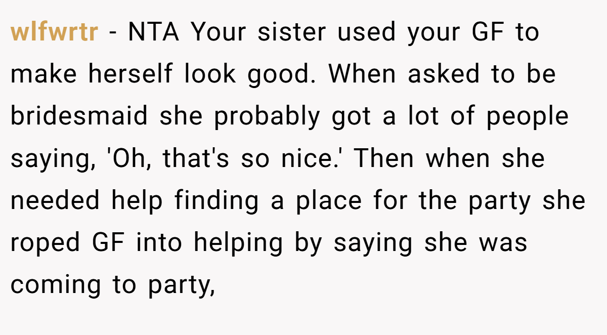 wlfwrtr − NTA Your sister used your GF to make herself look good. When asked to be bridesmaid she probably got a lot of people saying, 'Oh, that's so nice.' Then when she needed help finding a place for the party she roped GF into helping by saying she was coming to party,