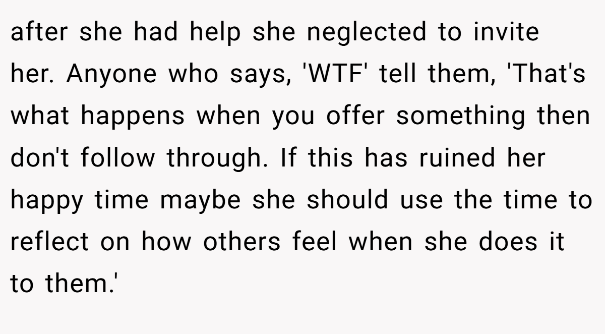 after she had help she neglected to invite her. Anyone who says, 'WTF' tell them, 'That's what happens when you offer something then don't follow through. If this has ruined her happy time maybe she should use the time to reflect on how others feel when she does it to them.'