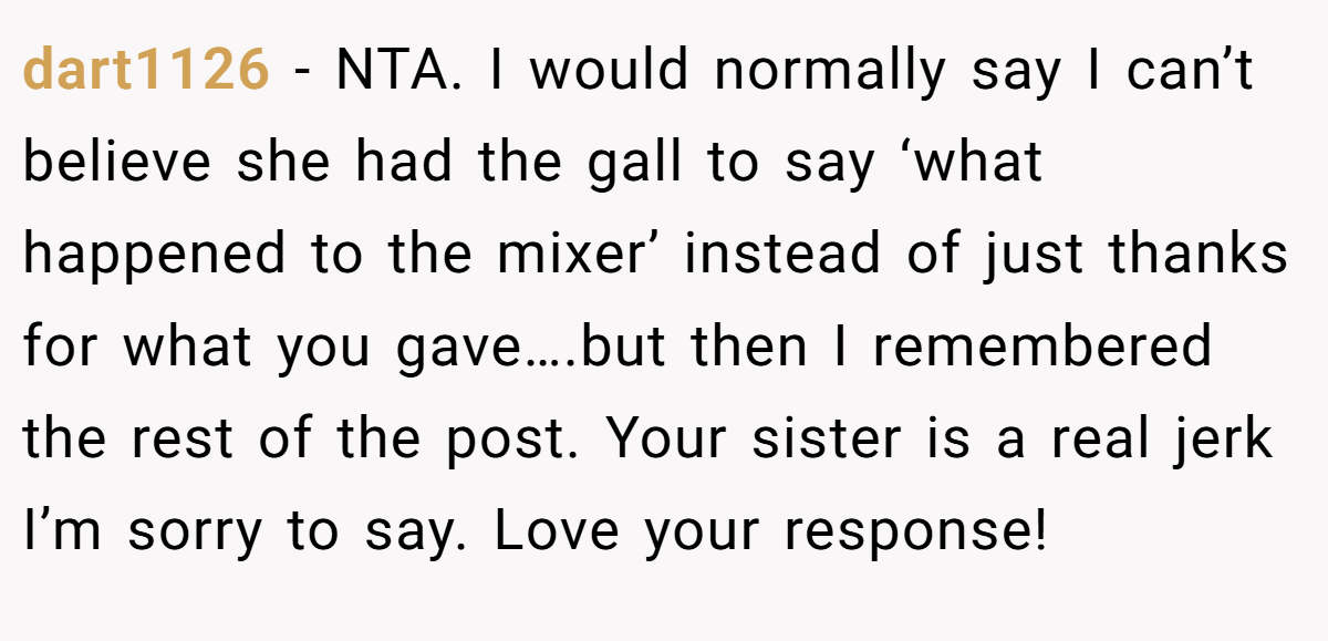dart1126 − NTA. I would normally say I can’t believe she had the gall to say ‘what happened to the mixer’ instead of just thanks for what you gave….but then I remembered the rest of the post. Your sister is a real jerk I’m sorry to say. Love your response!