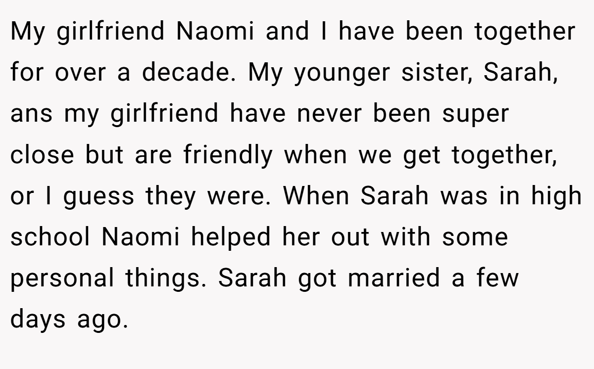My girlfriend Naomi and I have been together for over a decade. My younger sister, Sarah, ans my girlfriend have never been super close but are friendly when we get together, or I guess they were. When Sarah was in high school Naomi helped her out with some personal things. Sarah got married a few days ago.