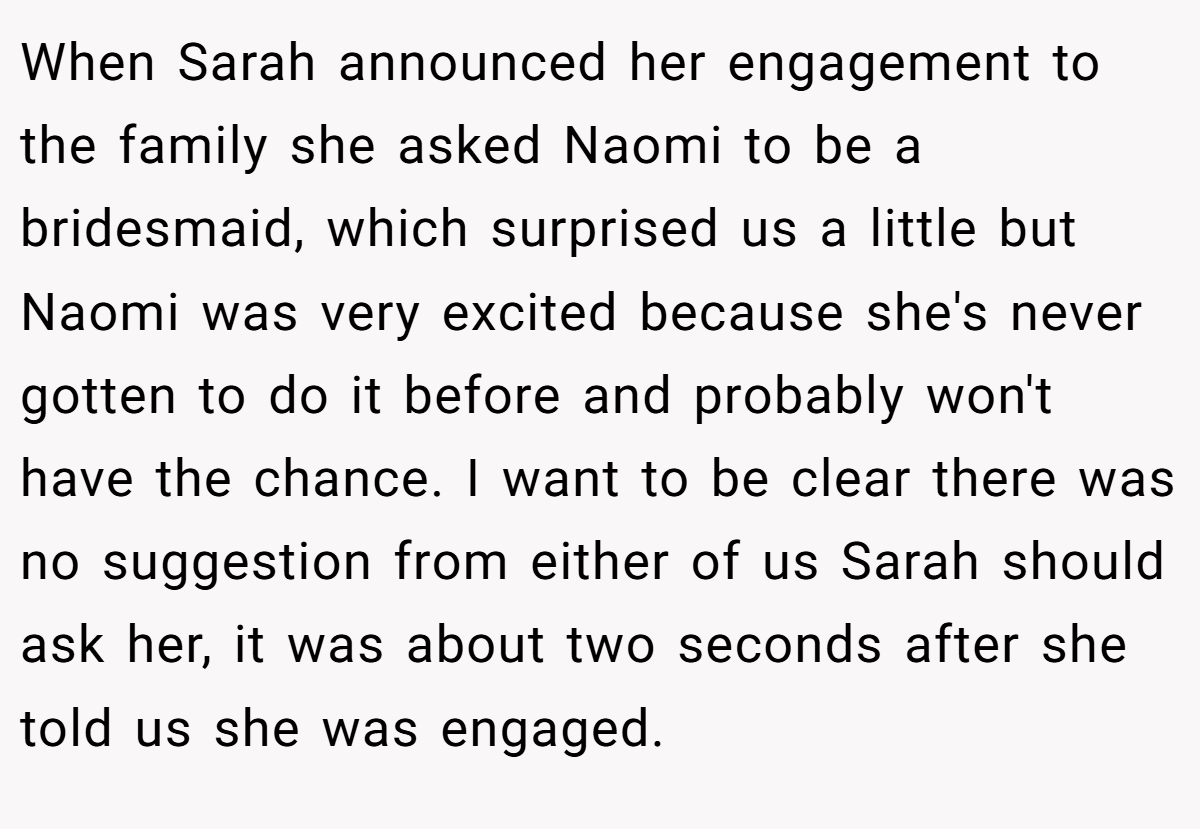 When Sarah announced her engagement to the family she asked Naomi to be a bridesmaid, which surprised us a little but Naomi was very excited because she's never gotten to do it before and probably won't have the chance. I want to be clear there was no suggestion from either of us Sarah should ask her, it was about two seconds after she told us she was engaged.
