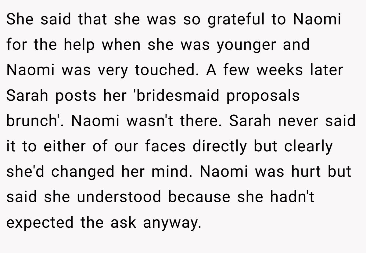 She said that she was so grateful to Naomi for the help when she was younger and Naomi was very touched. A few weeks later Sarah posts her 'bridesmaid proposals brunch'. Naomi wasn't there. Sarah never said it to either of our faces directly but clearly she'd changed her mind. Naomi was hurt but said she understood because she hadn't expected the ask anyway.