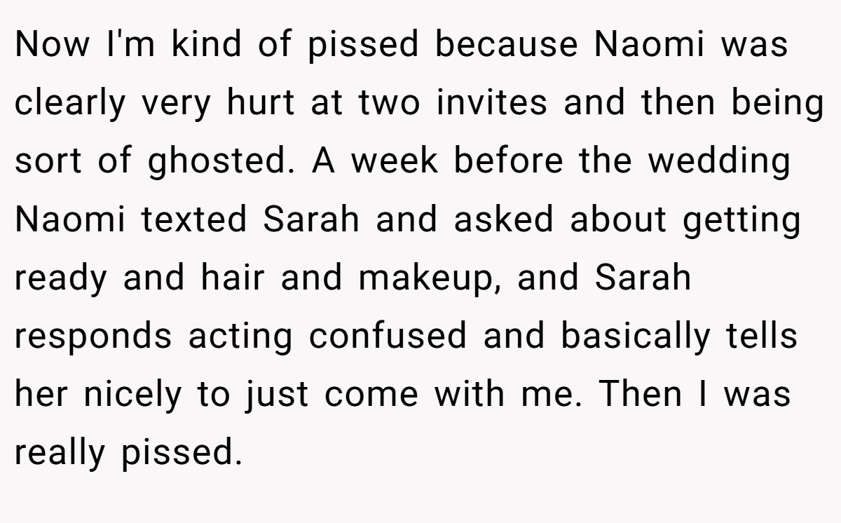 Now I'm kind of pissed because Naomi was clearly very hurt at two invites and then being sort of ghosted. A week before the wedding Naomi texted Sarah and asked about getting ready and hair and makeup, and Sarah responds acting confused and basically tells her nicely to just come with me. Then I was really pissed.