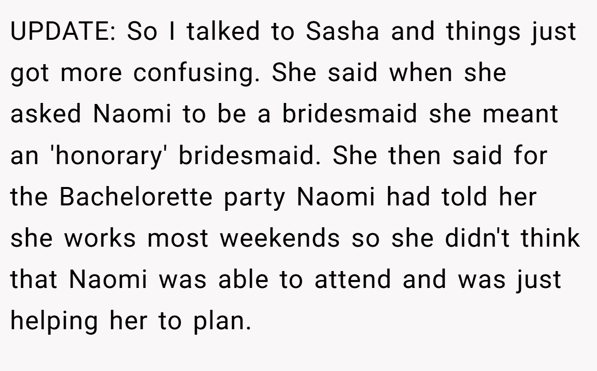 UPDATE: So I talked to Sasha and things just got more confusing. She said when she asked Naomi to be a bridesmaid she meant an 'honorary' bridesmaid. She then said for the Bachelorette party Naomi had told her she works most weekends so she didn't think that Naomi was able to attend and was just helping her to plan.