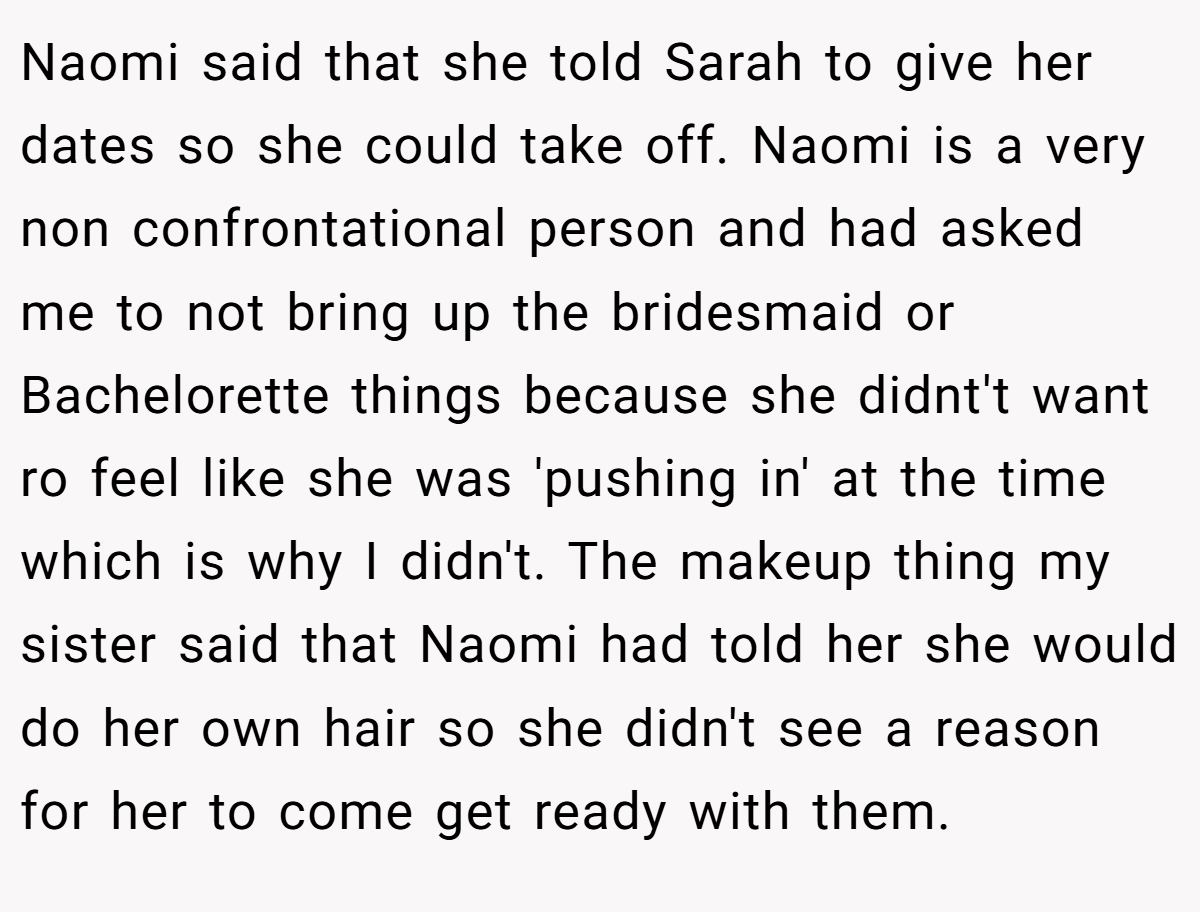 Naomi said that she told Sarah to give her dates so she could take off. Naomi is a very non confrontational person and had asked me to not bring up the bridesmaid or Bachelorette things because she didnt't want ro feel like she was 'pushing in' at the time which is why I didn't. The makeup thing my sister said that Naomi had told her she would do her own hair so she didn't see a reason for her to come get ready with them.