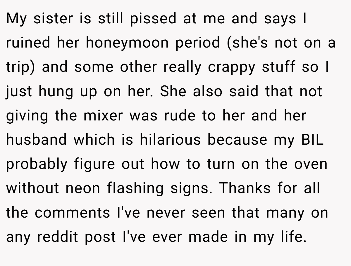 My sister is still pissed at me and says I ruined her honeymoon period (she's not on a trip) and some other really crappy stuff so I just hung up on her. She also said that not giving the mixer was rude to her and her husband which is hilarious because my BIL probably figure out how to turn on the oven without neon flashing signs. Thanks for all the comments I've never seen that many on any reddit post I've ever made in my life.