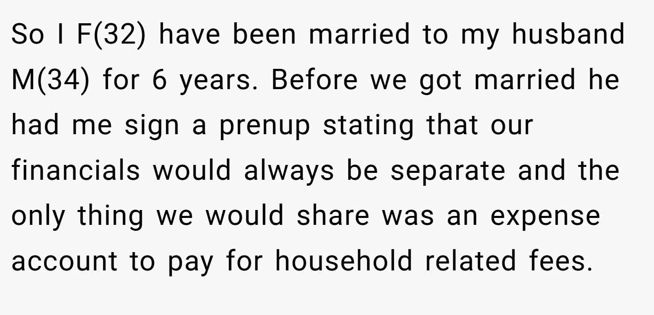 So I F(32) have been married to my husband M(34) for 6 years. Before we got married he had me sign a prenup stating that our financials would always be separate and the only thing we would share was an expense account to pay for household related fees.