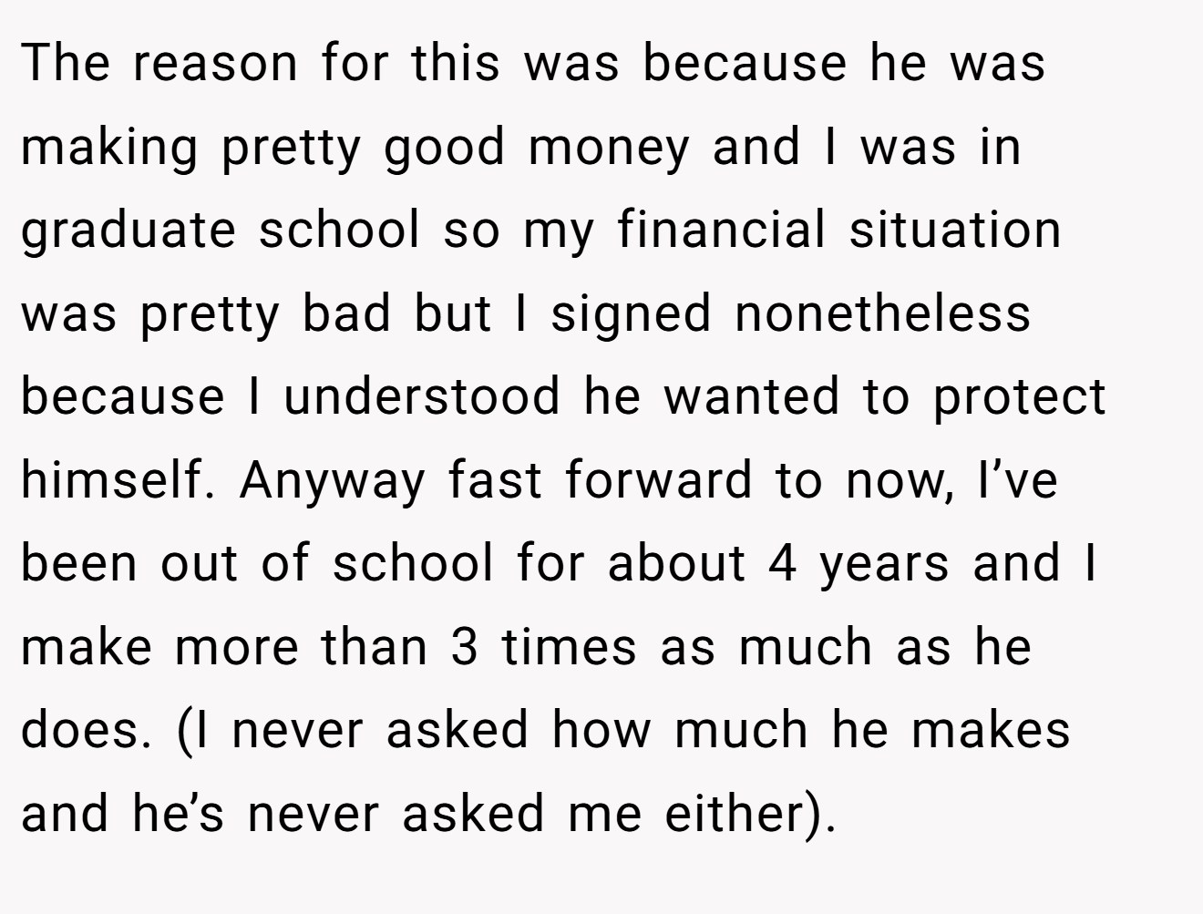 The reason for this was because he was making pretty good money and I was in graduate school so my financial situation was pretty bad but I signed nonetheless because I understood he wanted to protect himself. Anyway fast forward to now, I’ve been out of school for about 4 years and I make more than 3 times as much as he does. (I never asked how much he makes and he’s never asked me either).