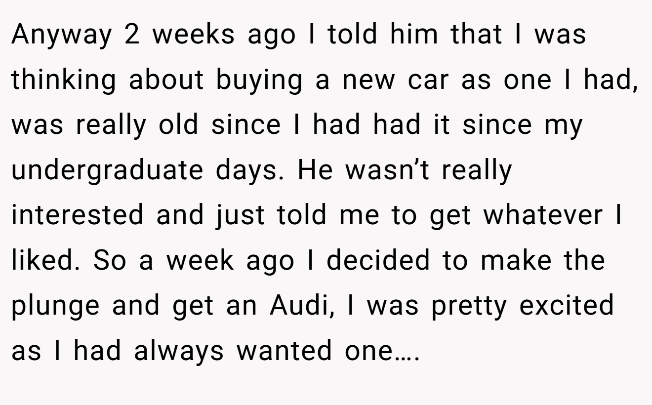 Anyway 2 weeks ago I told him that I was thinking about buying a new car as one I had, was really old since I had had it since my undergraduate days. He wasn’t really interested and just told me to get whatever I liked. So a week ago I decided to make the plunge and get an Audi, I was pretty excited as I had always wanted one….