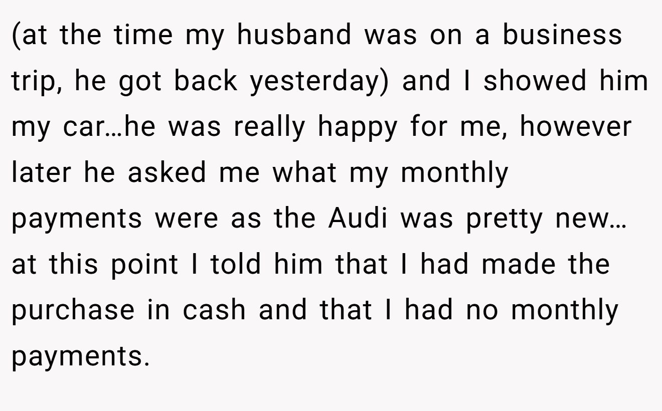(at the time my husband was on a business trip, he got back yesterday) and I showed him my car…he was really happy for me, however later he asked me what my monthly payments were as the Audi was pretty new…at this point I told him that I had made the purchase in cash and that I had no monthly payments.