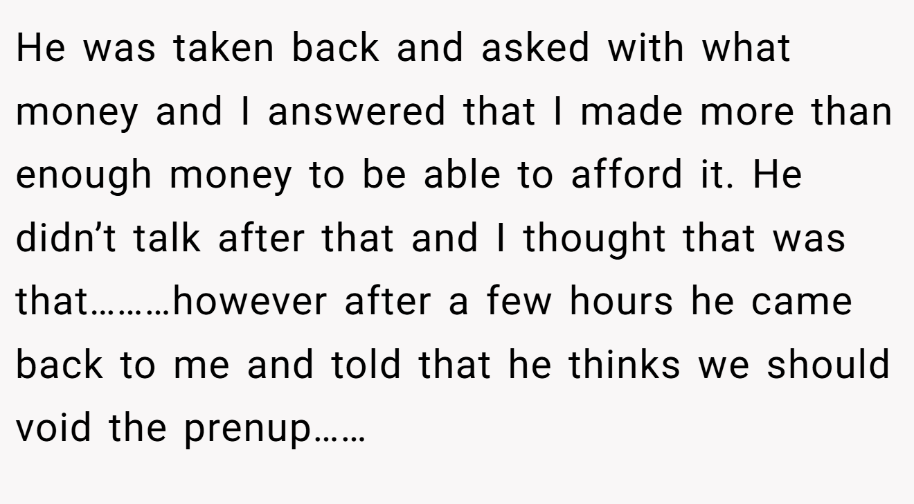 He was taken back and asked with what money and I answered that I made more than enough money to be able to afford it. He didn’t talk after that and I thought that was that………however after a few hours he came back to me and told that he thinks we should void the prenup……