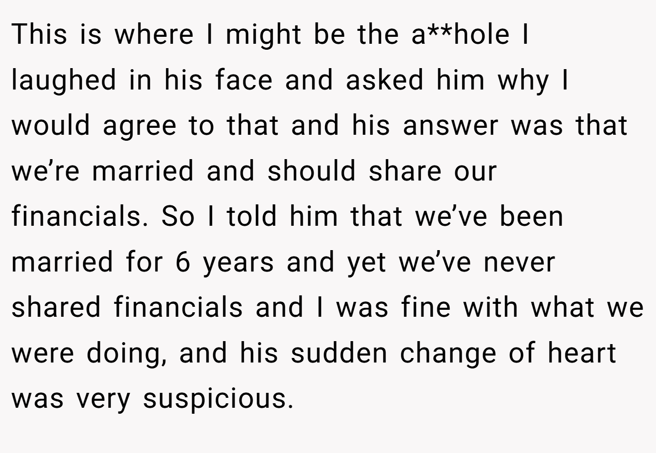 This is where I might be the a**hole I laughed in his face and asked him why I would agree to that and his answer was that we’re married and should share our financials. So I told him that we’ve been married for 6 years and yet we’ve never shared financials and I was fine with what we were doing, and his sudden change of heart was very suspicious.