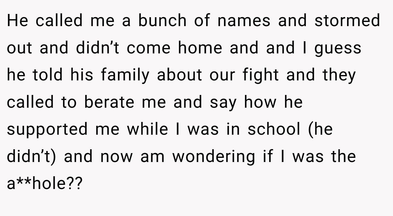 He called me a bunch of names and stormed out and didn’t come home and and I guess he told his family about our fight and they called to berate me and say how he supported me while I was in school (he didn’t) and now am wondering if I was the a**hole??