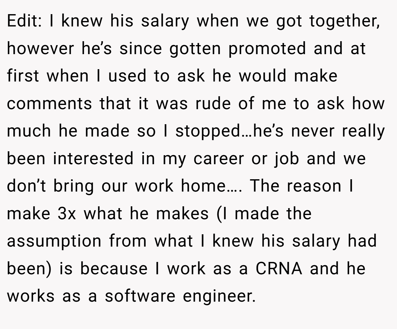 Edit: I knew his salary when we got together, however he’s since gotten promoted and at first when I used to ask he would make comments that it was rude of me to ask how much he made so I stopped…he’s never really been interested in my career or job and we don’t bring our work home…. The reason I make 3x what he makes (I made the assumption from what I knew his salary had been) is because I work as a CRNA and he works as a software engineer.