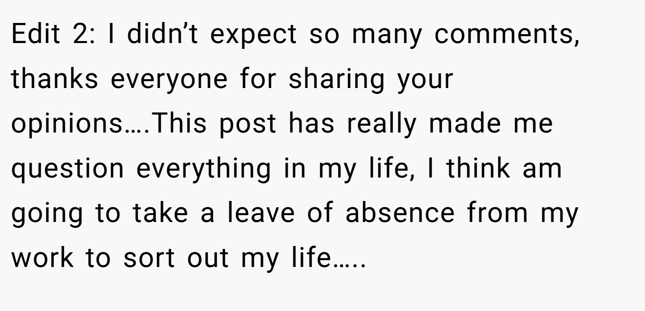 Edit 2: I didn’t expect so many comments, thanks everyone for sharing your opinions….This post has really made me question everything in my life, I think am going to take a leave of absence from my work to sort out my life…..