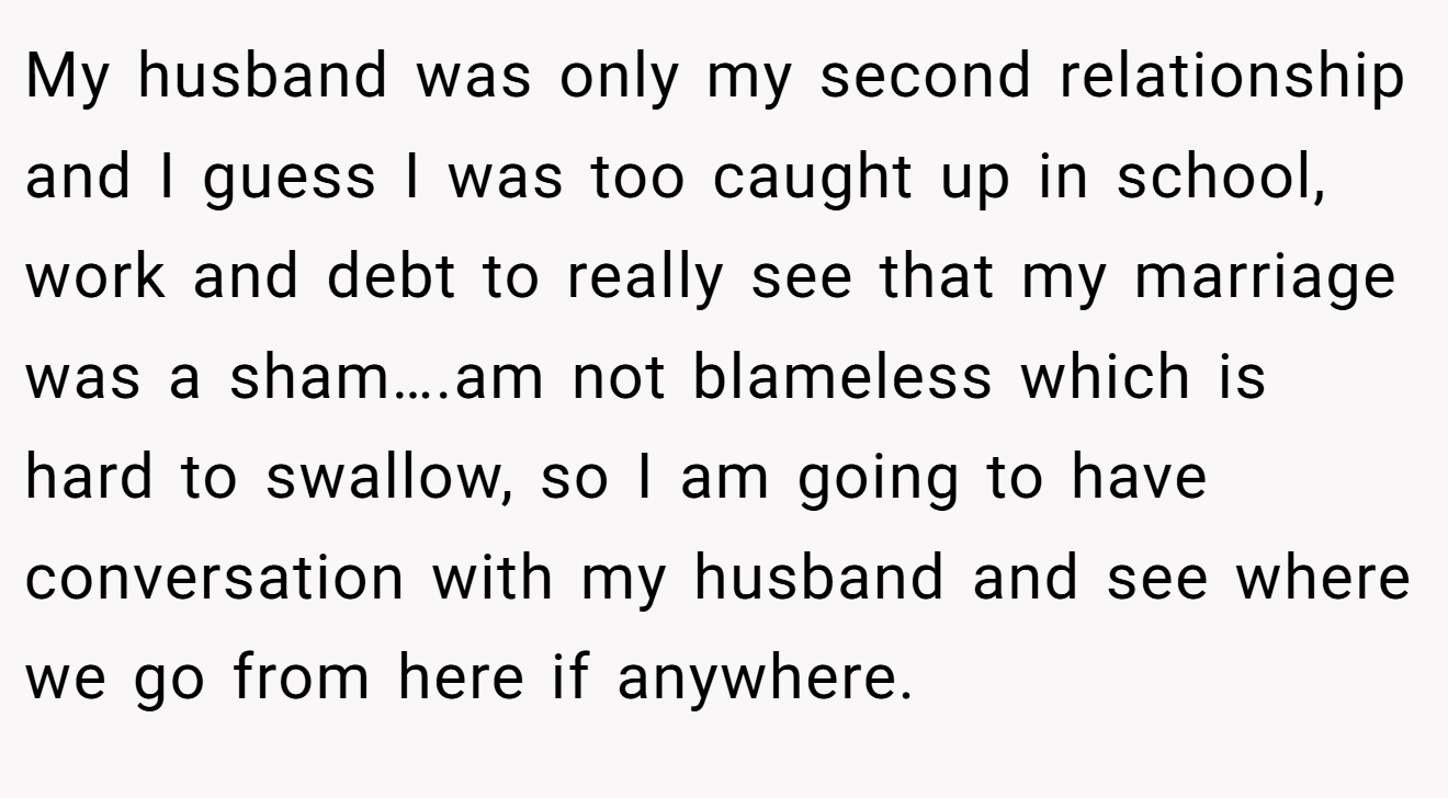 My husband was only my second relationship and I guess I was too caught up in school, work and debt to really see that my marriage was a sham….am not blameless which is hard to swallow, so I am going to have conversation with my husband and see where we go from here if anywhere.