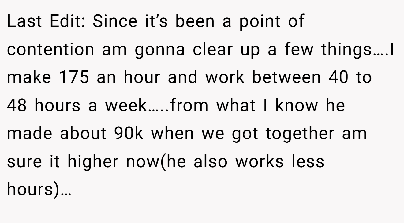 Last Edit: Since it’s been a point of contention am gonna clear up a few things….I make 175 an hour and work between 40 to 48 hours a week…..from what I know he made about 90k when we got together am sure it higher now(he also works less hours)…