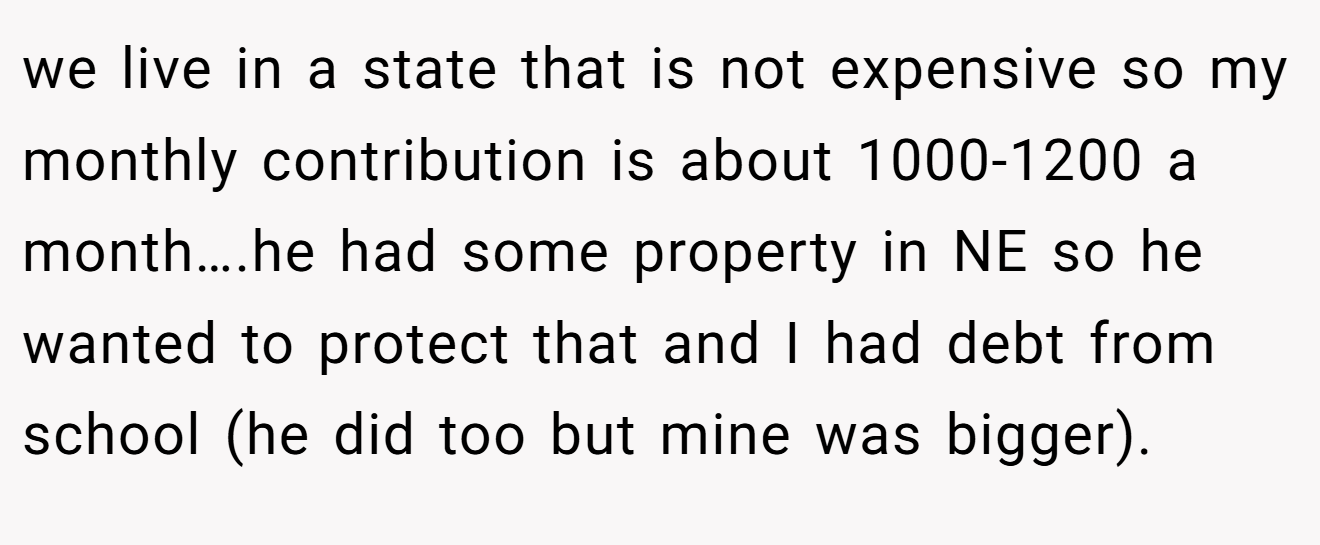 we live in a state that is not expensive so my monthly contribution is about 1000-1200 a month….he had some property in NE so he wanted to protect that and I had debt from school (he did too but mine was bigger).