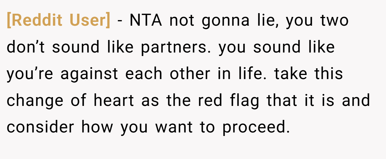 [Reddit User] - NTA not gonna lie, you two don’t sound like partners. you sound like you’re against each other in life. take this change of heart as the red flag that it is and consider how you want to proceed.