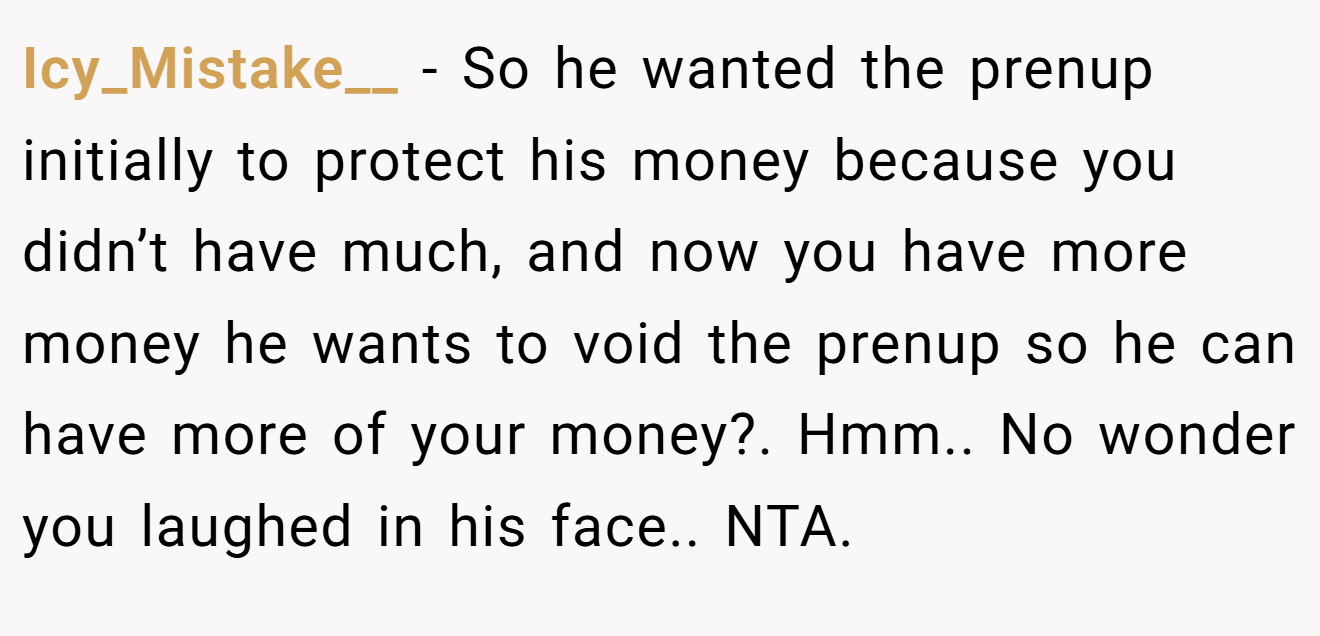 Icy_Mistake__ - So he wanted the prenup initially to protect his money because you didn’t have much, and now you have more money he wants to void the prenup so he can have more of your money?. Hmm.. No wonder you laughed in his face.. NTA.