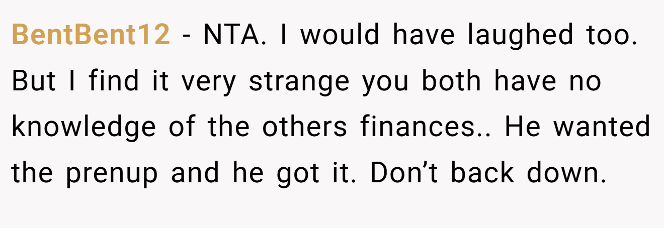 BentBent12 - NTA. I would have laughed too. But I find it very strange you both have no knowledge of the others finances.. He wanted the prenup and he got it. Don’t back down.
